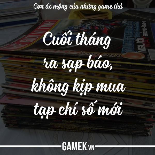 
Ngày xưa cuối tháng chỉ có duy nhất một mục tiêu: Ra sạp báo mua bằng được một tờ Thế Giới Game. Nhưng có hôm bị bố mẹ bắt ở nhà dọn dẹp rửa bát rồi mới cho tiền đi mua tạp chí. Ra đến nơi thì bà chủ sạp báo ái ngại lắc đầu: Hết rồi con, thằng T. nó vừa mua cuốn cuối cùng. Lúc đó tôi mới biết, trong xóm cũng chẳng thiếu những đứa trẻ mê game, cũng chạy đua để có được số báo mới nhất mà họ quyết không cho ai mượn vì Tao sợ rách gáy lắm.
