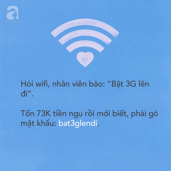 Trưa hôm ấy, tôi đang chat dở với khách hàng, tự tin vào quán ăn dưới cơ quan kiểu gì cũng có wifi xài. Hỏi mật khẩu, em nhân viên mặt lạnh te: “Bật 3G lên đi”, trong khi thấy rõ ràng mấy đứa xung quanh vào mạng ầm ầm. Tôi gọi chủ quán ra hỏi, vẫn thản nhiên bắt mình “Bật 3G lên đi”. Sau khi tốn 73K tiền 3G, đến hết bữa trưa mình mới biết, pass wifi là: bat3glendi.