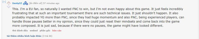 
Là một người hâm mộ của Châu Âu, tôi rất mong muốn FNC chiến thắng, thế nhưng tôi quả thực cảm thấy bất mãn với game này. Thật đáng xấu hổ với tình trạng kỹ thuật của giải đấu. Nó đã gây ảnh hưởng rất nhiều tới YG, nhiều hơn nhiều so với FNC. FNC với nhiều tuyển thủ già dặn hơi đã điều chỉnh trạng thái thi đấu rất tốt và trấn tĩnh lại sau mỗi lần dừng game và hệ quả là họ đã lật ngược lại trận đấu. Điều này thật đáng xấu hổ bởi nếu không có những lỗi kỹ thuật, nhưng pha tạm dừng thì game đấu này sẽ rất khác.
